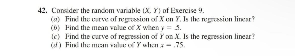 42. Consider the random variable (X, Y) of Exercise 9.
(a) Find the curve of regression of X on Y. Is the regression linear?
(b) Find the mean value of X when y = .5.
(c) Find the curve of regression of Y on X. Is the regression linear?
(d) Find the mean value of Y when x = .75.
