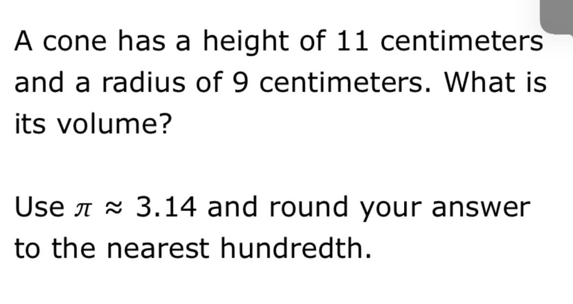 A cone has a height of 11 centimeters
and a radius of 9 centimeters. What is
its volume?
Use A x 3.14 and round your answer
to the nearest hundredth.

