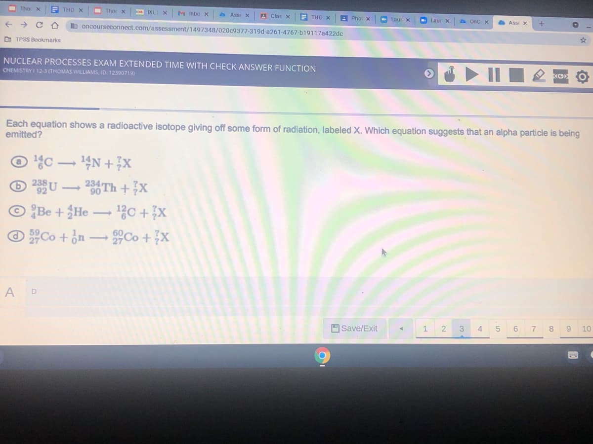 Tho x
E THO X
I Thor x
M Inbo x
A Asse X
A Clas X
E THO X
A Phot x
Laur X
O Laur x
a OnC x
Asse X
b oncourseconnect.com/assessment/1497348/020c9377-319d-a261-4767-b19117a422dc
O TPSS Bookmarks
NUCLEAR PROCESSES EXAM EXTENDED TIME WITH CHECK ANSWER FUNCTION
CHEMISTRY I 12-3 (THOMAS WILLIAMS, ID: 12390719)
Each equation shows a radioactive isotope giving off some form of radiation, labeled X. Which equation suggests that an alpha particle is being
emitted?
© '4c.
30 Th +X
© Be + ¿He → %C +x
ⓒ 유Co + jn-유Co + X
14N + x
238
A
D
Save/Exit
2
3.
4.
5 6
7 8
10
