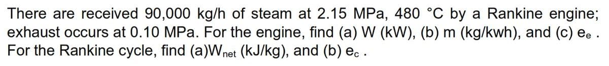 There are received 90,000 kg/h of steam at 2.15 MPa, 480 °C by a Rankine engine;
exhaust occurs at 0.10 MPa. For the engine, find (a) W (kW), (b) m (kg/kwh), and (c) ee .
For the Rankine cycle, find (a)Wnet (KJ/kg), and (b) e. .
