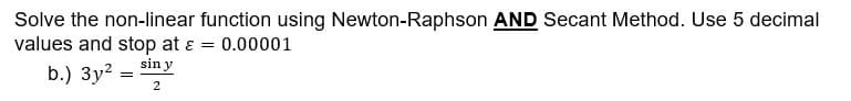 Solve the non-linear function using Newton-Raphson AND Secant Method. Use 5 decimal
values and stop at ε = 0.00001
sin y
b.) 3y²
=
2