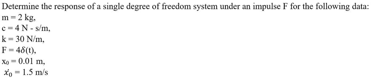 Determine the response of a single degree of freedom system under an impulse F for the following data:
m = 2 kg,
c = 4 N - s/m,
k = 30 N/m,
F = 48(t),
Xo = 0.01 m,
xo = 1.5 m/s