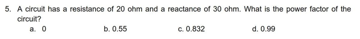 5. A circuit has a resistance of 20 ohm and a reactance of 30 ohm. What is the power factor of the
circuit?
а. 0
b. 0.55
c. 0.832
d. 0.99
