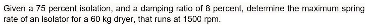 Given a 75 percent isolation, and a damping ratio of 8 percent, determine the maximum spring
rate of an isolator for a 60 kg dryer, that runs at 1500 rpm.