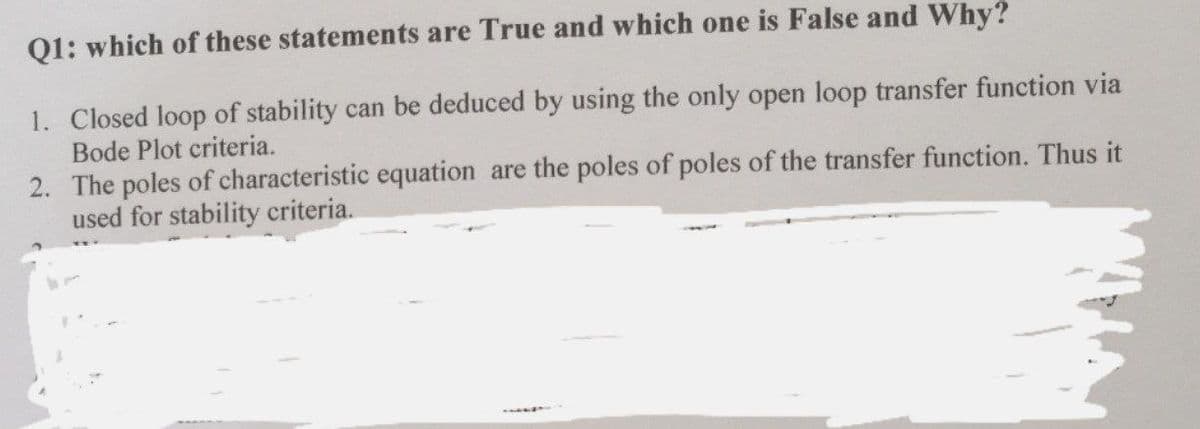 Q1: which of these statements are True and which one is False and Why?
1. Closed loop of stability can be deduced by using the only open loop transfer function via
Bode Plot criteria.
2. The poles of characteristic equation are the poles of poles of the transfer function. Thus it
used for stability criteria.