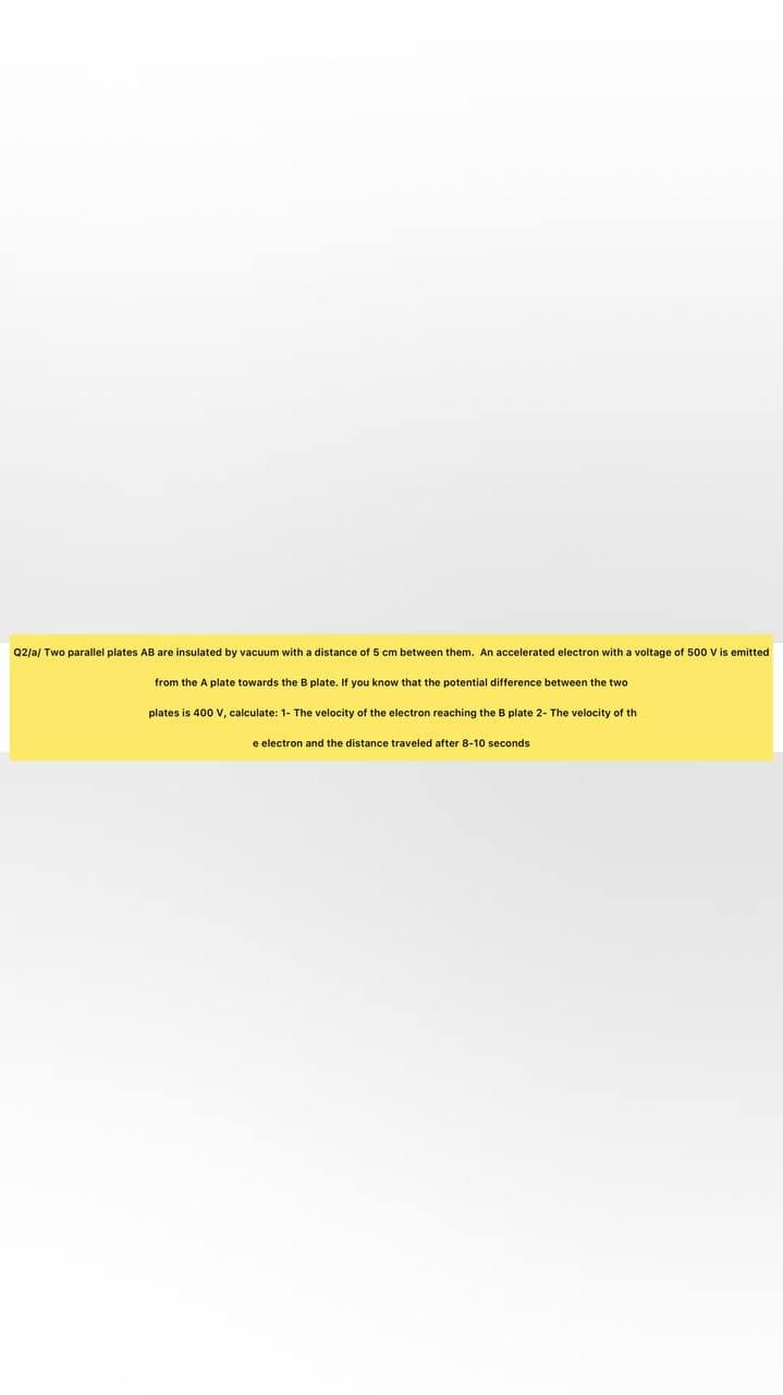Q2/a/ Two parallel plates AB are insulated by vacuum with a distance of 5 cm between them. An accelerated electron with a voltage of 500 Vis emitted
from the A plate towards the B plate. If you know that the potential difference between the two
plates is 400 V, calculate: 1- The velocity of the electron reaching the B plate 2- The velocity of th
e electron and the distance traveled after 8-10 seconds