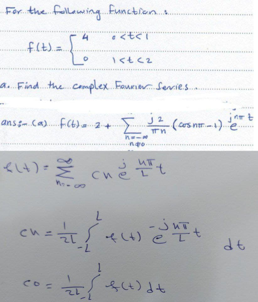 For the following function :.
4
· <t<i
. f. (.t.)..=.
[²
1<t<2
a. Find the complex Fourier Serrie.s.
J2
ans (a) f(t) = 2.
Σ ..(.cos.ntt....1..)..
Tn
8118
nto.
<(+) == (heut
си
Mo-∞
M=-
L
^ = = = {²
रा
f(x)
-L
1
= { f(t) d+
си
ch=
co=
21
-jut
et
jnnt
dt