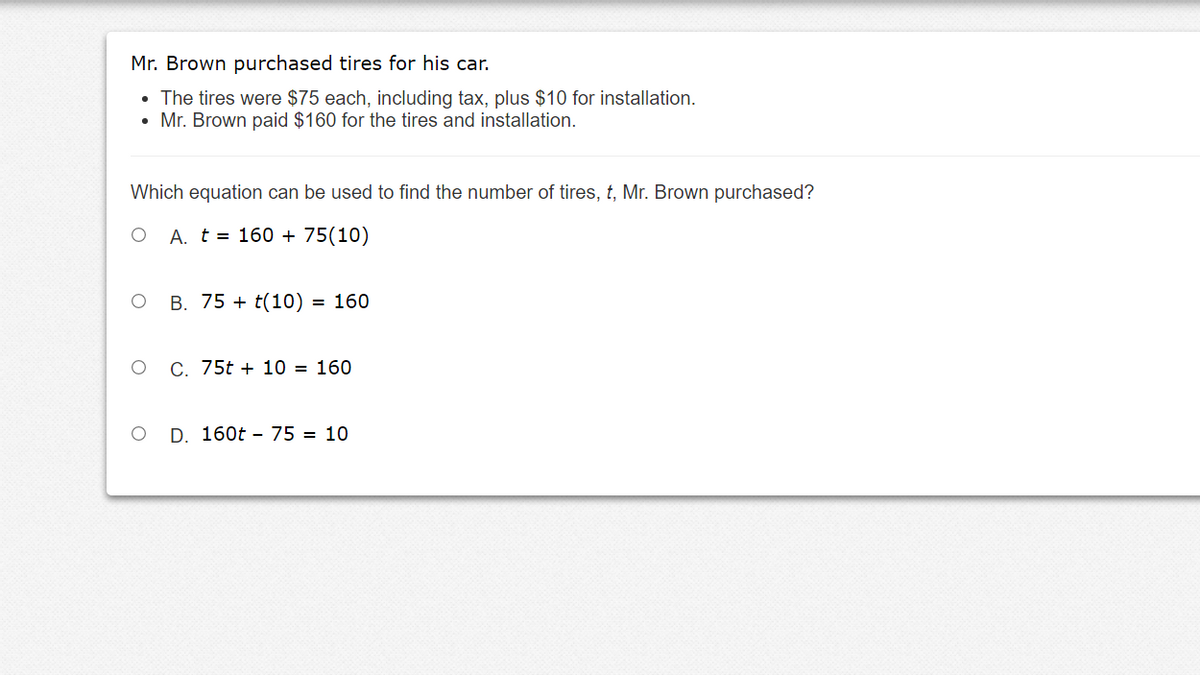 Mr. Brown purchased tires for his car.
• The tires were $75 each, including tax, plus $10 for installation.
• Mr. Brown paid $160 for the tires and installation.
Which equation can be used to find the number of tires, t, Mr. Brown purchased?
O A. t = 160 + 75(10)
O B. 75 + t(10)
= 160
C. 75t + 10 = 160
D. 160t - 75 = 10
