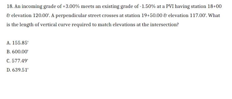 ### Example Problem: Determining the Length of a Vertical Curve

#### Problem Statement:
An incoming grade of +3.00% meets an existing grade of -1.50% at a PVI having station 18+00 & elevation 120.00'. A perpendicular street crosses at station 19+50.00 & elevation 117.00'. What is the length of the vertical curve required to match elevations at the intersection?

#### Solution Options:
- A. 155.85'
- B. 600.00'
- C. 577.49'
- D. 639.51'

#### Analysis:
To solve this problem, we need to apply principles of vertical curve design, ensuring that the provided grades and stationing intersect correctly at the given elevations. The primary goal is to calculate the length of vertical curve necessary for smooth transition between the incoming and existing grades at the given elevational intersection.

---
This problem involves calculating geometric relationships between grades, heights, and distances on a roadway's vertical curve. Understanding of vertical curves and their properties is essential for the solution.

Graphical or diagrammatic representations depicting the grades, PVI (Point of Vertical Intersection), and significant points along the vertical curve would help visualize and solve the problem accurately. However, for this textual representation, thorough knowledge of the mathematics and physics governing these principles is necessary. 

Refer to your textbooks or class notes on vertical curves in highway design to correctly determine the appropriate length of the required curve. Also, use specific formulae and methods (such as the equation \( L = \dfrac{\Delta H}{(G1 - G2)} \), where \( L \) is the curve length, \( \Delta H \) is the elevation difference, \( G1 \) and \( G2 \) are the incoming and existing grades respectively) as part of the calculation process.