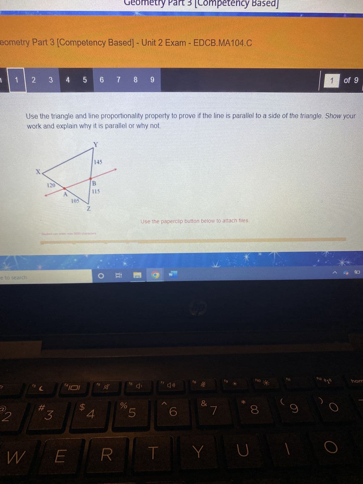 eometry Part 3 [Competency Based] - Unit 2 Exam - EDCB.MA104.C
1
2
e to search
@2
2 3 4 5 6 7 8 9
Use the triangle and line proportionality property to prove if the line is parallel to a side of the triangle. Show your
work and explain why it is parallel or why not.
K
13.
C
#
120
3
A
||"101
W E
LA
Z
Y
145
115
4
Geometry Part [Competency Based]
OF
f5
A
R
olo
f6
5
Use the paperclip button below to attach files.
T
17
A
W
6
up
fB
座
&
7
f9
*
с
f10
8
*
f11
9
of 9
F12 (191)
و الا
hom