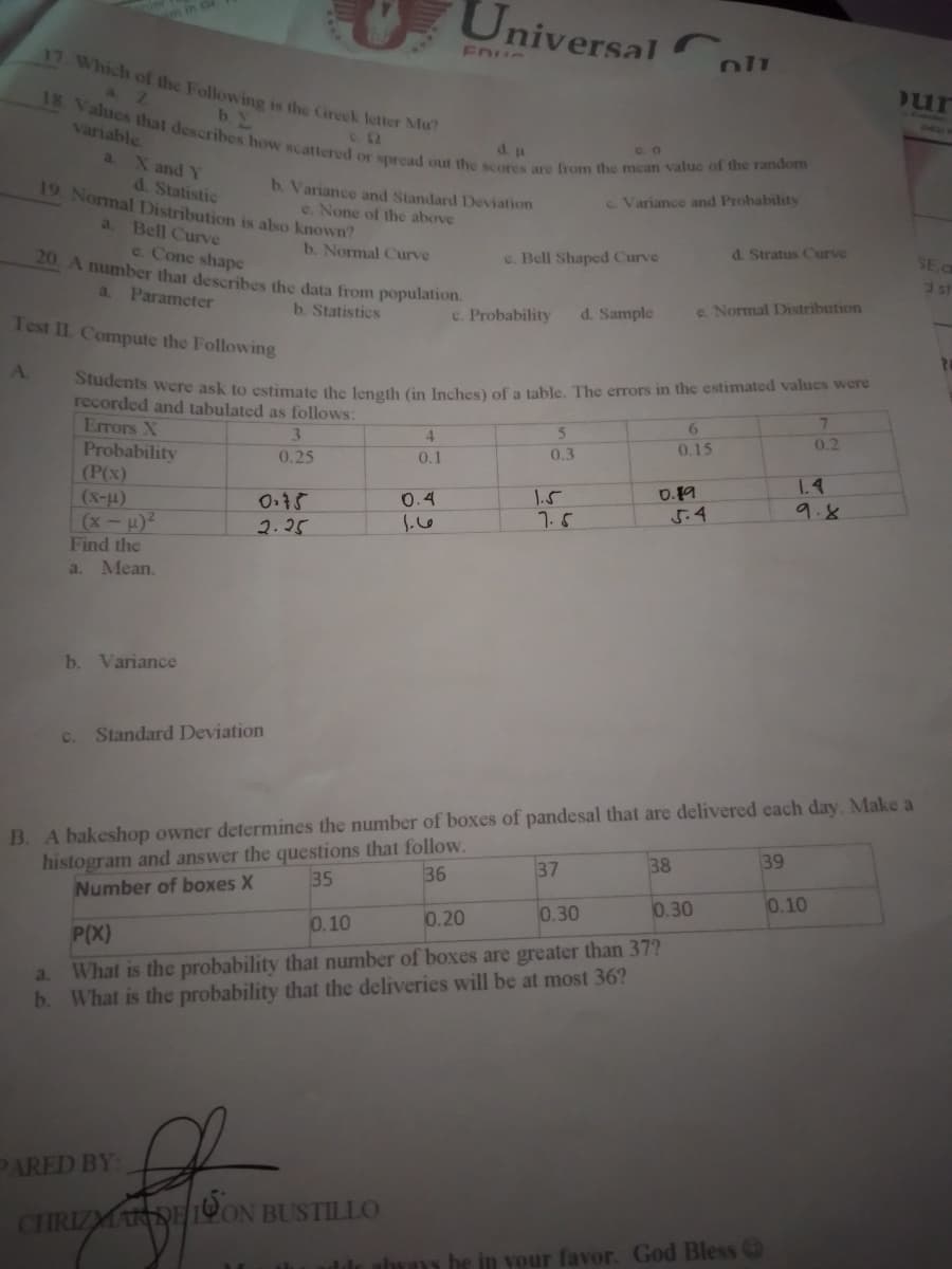 Students were ask to estimate the length (in Inches) of a table. The errors in the estimated values were
18. Values that describes how scattered or spread out the scores are from the mean value of the random
UniversalC
in
17 Which of the Following is the Greek letter Mu
a Z
variable
d. p
a. X and Y
d. Statistic
19. Normal Distribution is also known?
b. Variance and Standard Deviation
e. None of the above
c. Variance and Probability
a. Bell Curve
e. Cone shapc
b. Normal Curve
20. A number that describes the data from population.
c. Bell Shaped Curve
d. Stratus Curve
SE C
a.
Parameter
3st
b. Statistics
c. Probability
d. Sample
e. Normal Distribution
Test II Compute the Following
A.
recorded and tabulated as follows:
Errors X
6.
3
4.
0.2
Probability
(P(x)
(x-u)
(x-H)2
Find the
0.25
0.1
0.3
0.15
1.5
1.5
D.19
5.4
1.4
9.8
0.4
2.25
a.
Mean.
b. Variance
c. Standard Deviation
B. A bakeshop owner determines the number of boxes of pandesal that are delivered each day. Make a
histogram and answer the questions that follow.
Number of boxes X
37
38
39
35
36
0.20
0.30
0.30
0.10
0.10
P(X)
What is the probability that number of boxes are greater than 37?
b. What is the probability that the deliveries will be at most 36?
a.
PARED BY
CHRIZMARDE 19ON BUSTILLO
in vour favor. God Bless
