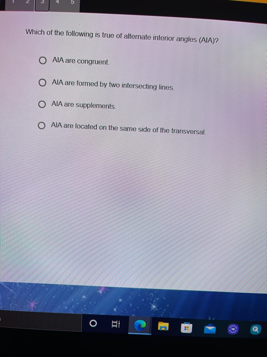 Which of the following is true of alternate interior angles (AIA)?
O AIA are congruent.
O AIA are formed by two intersecting lines.
O AIA are supplements.
O AIA are located on the same side of the transversal.
