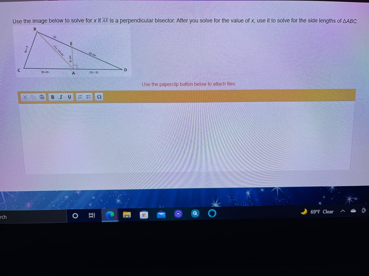 Use the image below to solve for x if AE is a perpendicular bisector. After you solve for the value of x, use it to solve for the side lengths of AABC.
B
11r-14 cm
D.
27 - 25
83 cm
Use the paperclip button below to attach files.
B I U
69°F Clear
rch
