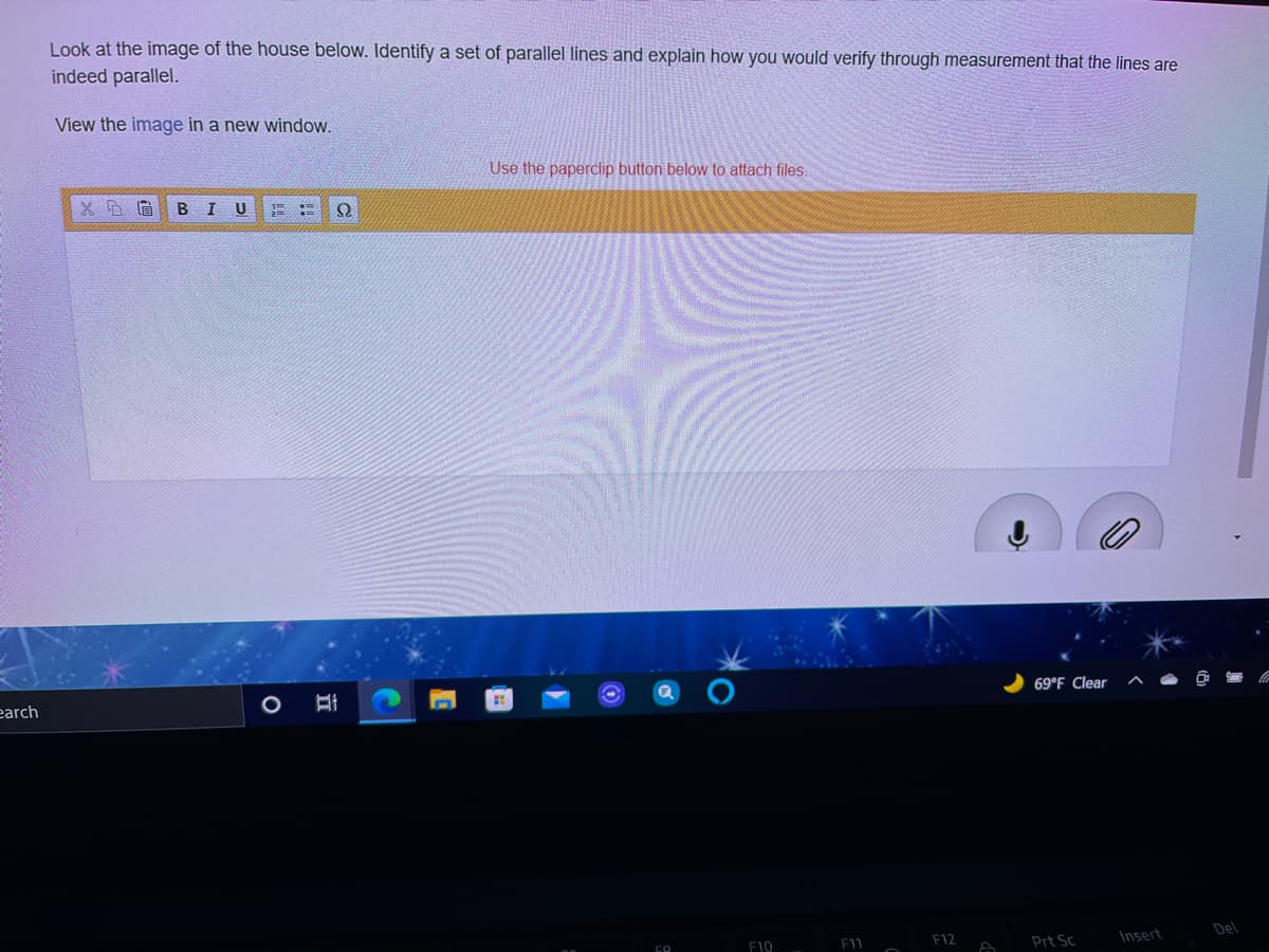 Look at the image of the house below. Identify a set of parallel lines and explain how you would verify through measurement that the lines are
indeed parallel.
View the image in a new window.
Use the paperclip button below to attach files.
U
earch
69°F Clear
Del
F10
F11
F12
Prt Sc
Insert
