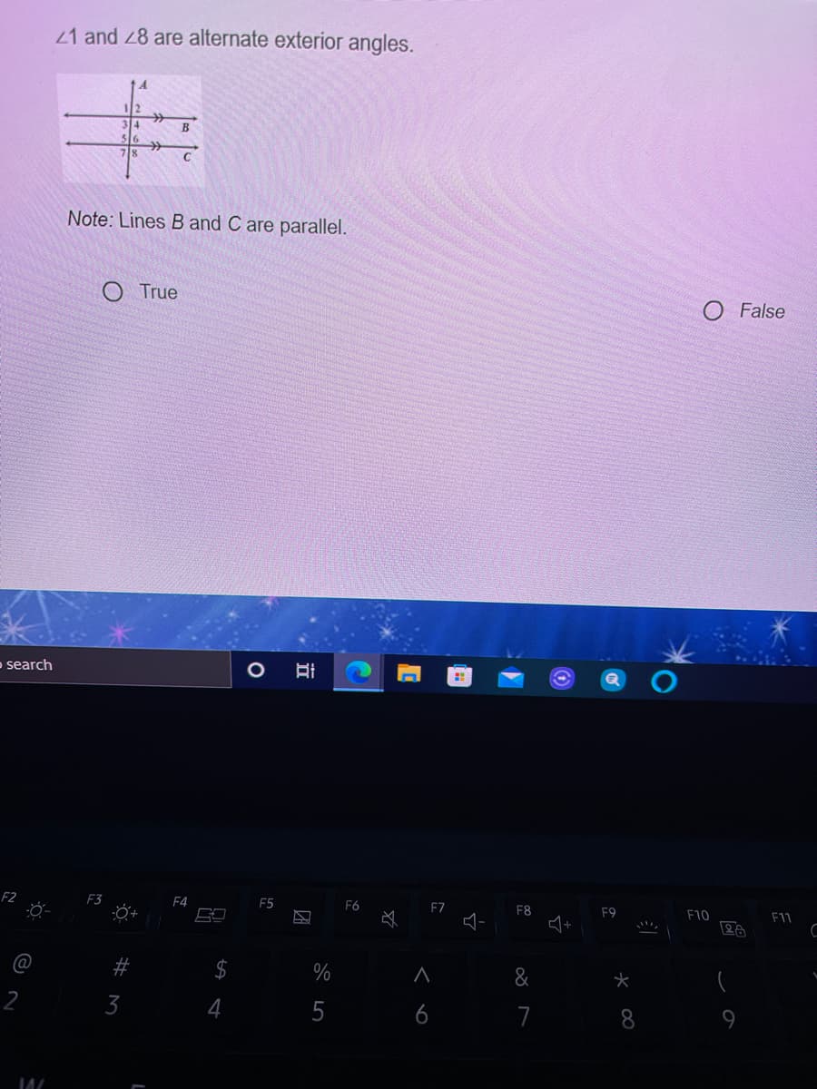 21 and 28 are alternate exterior angles.
B
Note: Lines B and C are parallel.
True
O False
o search
F2
F3
F4
F5
F6
FZ
F8
F9
F10
F11
@
%
&
2
3
4
6
7
8
9.
%24
%#M
