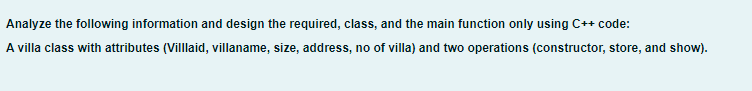 Analyze the following information and design the required, class, and the main function only using C++ code:
A villa class with attributes (Villlaid, villaname, size, address, no of villa) and two operations (constructor, store, and show).
