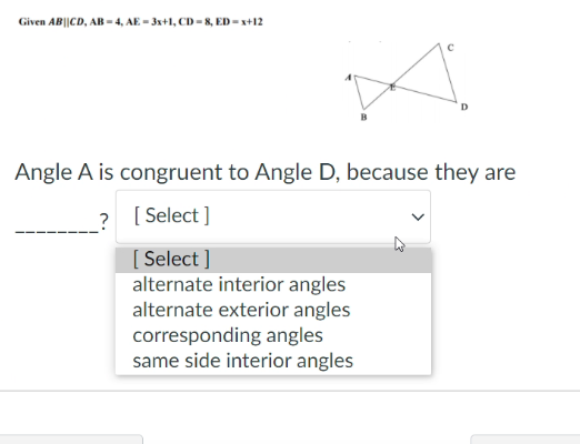 Given AB||CD, AB = 4, AE - 3x+1, CD = 8, ED - x+12
Angle A is congruent to Angle D, because they are
? [ Select ]
[ Select ]
alternate interior angles
alternate exterior angles
corresponding angles
same side interior angles
