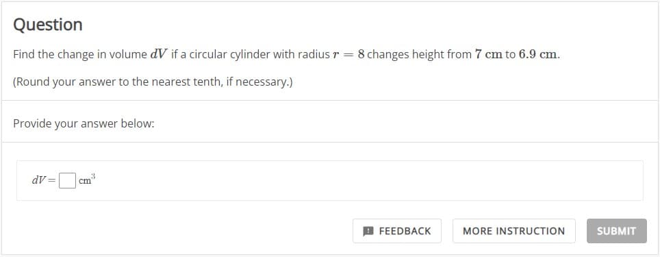 Question
Find the change in volume dV if a circular cylinder with radius r = 8 changes height from 7 cm to 6.9 cm.
(Round your answer to the nearest tenth, if necessary.)
Provide your answer below:
dv=cm³
FEEDBACK
MORE INSTRUCTION
SUBMIT