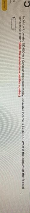 S
Ents
sicoped
Individual L donated $10,000 to a Canadian registered charity. L's taxable income is $226,000. What is the amount of the federal
donation tax credit? (Enter the amount as a positive number.)