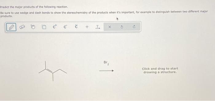 Predict the major products of the following reaction.
Be sure to use wedge and dash bonds to show the stereochemistry of the products when it's important, for example to distinguish between two different major
products.
to
'v
C
Ć
+
I
Br₂
Click and drag to start
drawing a structure.