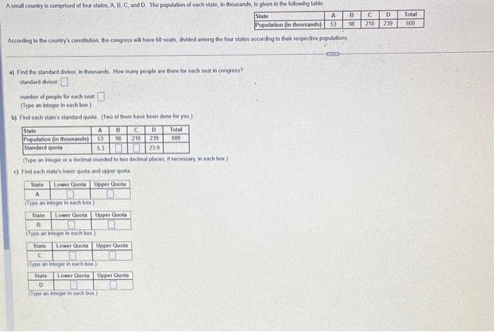 A small country is comprised of four states, A, B, C, and D. The population of each state, in thousands, is given in the following table.
State
A
Population (in thousands) 53
According to the country's constitution, the congress will have 60 seats, divided among the four states according to their respective populations
a) Find the standard divisor, in thousands. How many people are there for each seat in congress?
standard divisor
number of people for each seat
(Type an integer in each box).
b) Find each state's standard quota (Two of them have been done for you)
State
Population (in thousands)
Standard quota
A B C D
53 90 210 239
5.3
239
(Type an integer or a decimal rounded to two decimal places, if necessary, in each box.)
c) Find each state's lower quota and upper quota
Lower Quota Upper Quota
State
A
(Type an integer in each box)
State Lower Quota Upper Quota
B
(Type an integer in each box)
State Lower Quota Upper Quota
C
(Type an integer in each box.)
Total
600
State Lower Quota Upper Quota
D
(Type an integer in each box
CETTE
B
98
C
210
D
239
Total
600