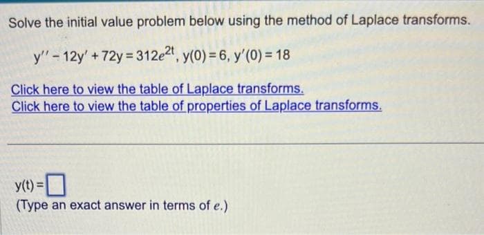 Solve the initial value problem below using the method of Laplace transforms.
y'"-12y' + 72y=312e2t, y(0) = 6, y'(0) = 18
Click here to view the table of Laplace transforms.
Click here to view the table of properties of Laplace transforms.
y(t) =
(Type an exact answer in terms of e.)