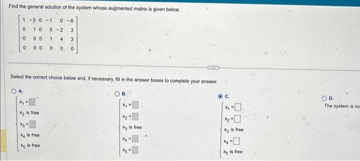 Find the general solution of the system whose augmented matrix is given below.
1 -5 0-1 0-6
0 10
0
00
0 0 0
A.
X₁
X₂ is free.
0-2
1
4
0 0
Select the correct choice below and, if necessary, fill in the answer boxes to complete your answer.
X is free
X is free
63
30
B.
X₂ is free
C.
X3
is free
X is free
D.
The system is inc