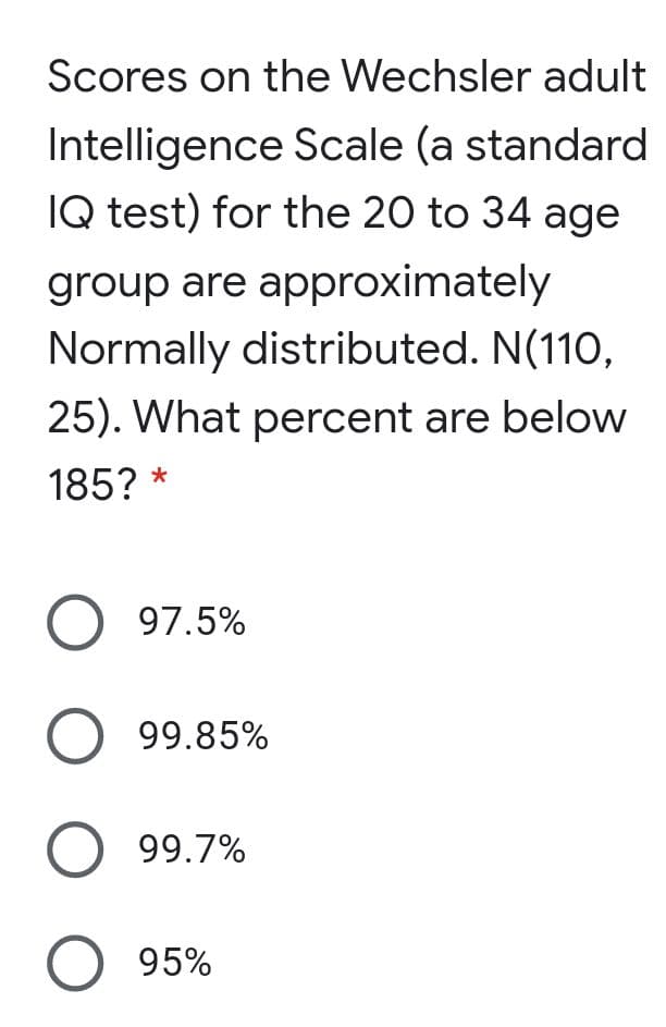 Scores on the Wechsler adult
Intelligence Scale (a standard
IQ test) for the 20 to 34 age
group are approximately
Normally distributed. N(110,
25). What percent are below
185? *
O 97.5%
O 99.85%
O 99.7%
O 95%
