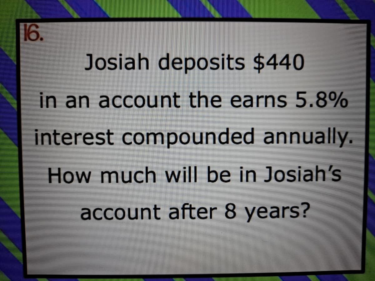 16.
Josiah deposits $440
in an account the earns 5.8%
interest compounded annually.
How much will be in Josiah's
account after 8 years?
