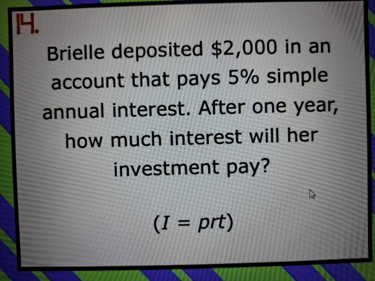 H.
Brielle deposited $2,000 in an
account that pays 5% simple
annual interest. After one year,
how much interest will her
investment pay?
(I = prt)
%3D
