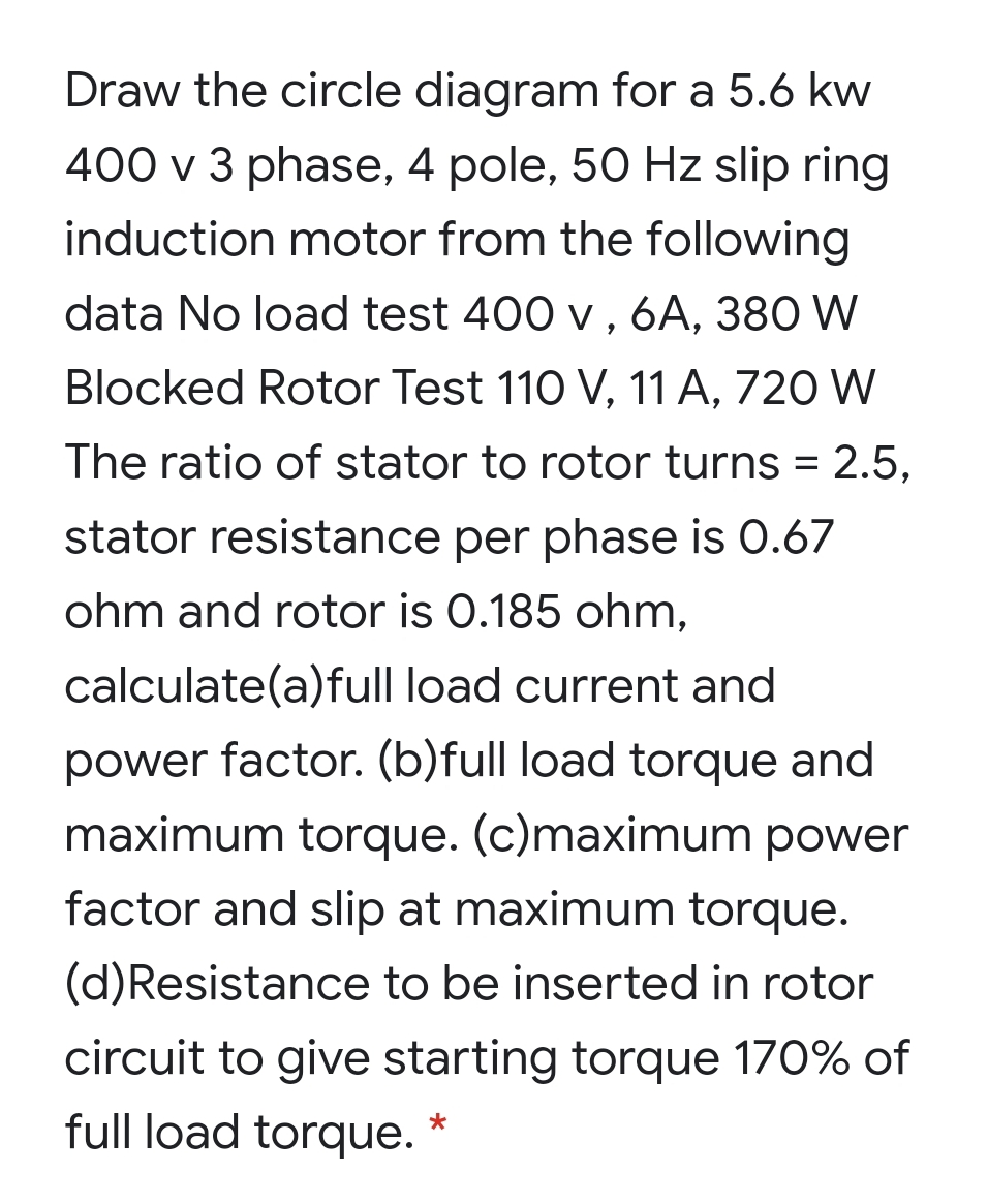 Draw the circle diagram for a 5.6 kw
400 v 3 phase, 4 pole, 50 Hz slip ring
induction motor from the following
data No load test 400 v , 6A, 380 W
Blocked Rotor Test 110 V, 11 A, 720 W
The ratio of stator to rotor turns = 2.5,
stator resistance per phase is 0.67
ohm and rotor is 0.185 ohm,
calculate(a)full load current and
power factor. (b)full load torque and
maximum torque. (c)maximum power
factor and slip at maximum torque.
(d)Resistance to be inserted in rotor
circuit to give starting torque 170% of
full load torque.
