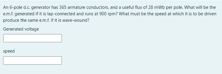 An 6-pole d.c. generator has 365 armature conductors, and a useful flux of 28 mWb per pole. What will be the
e.m.f. generated if it is lap-connected and runs at 900 rpm? What must be the speed at which it is to be driven
produce the same e.m.f. if it is wave-wound?
Generated voltage
speed
