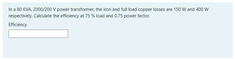 In a 80 KVA, 2000/200 V power transformer, the iron and full load copper losses are 150 W and 400 W
respectively. Calculate the efficiency at 75 % load and 0.75 power factor.
Efficiency
