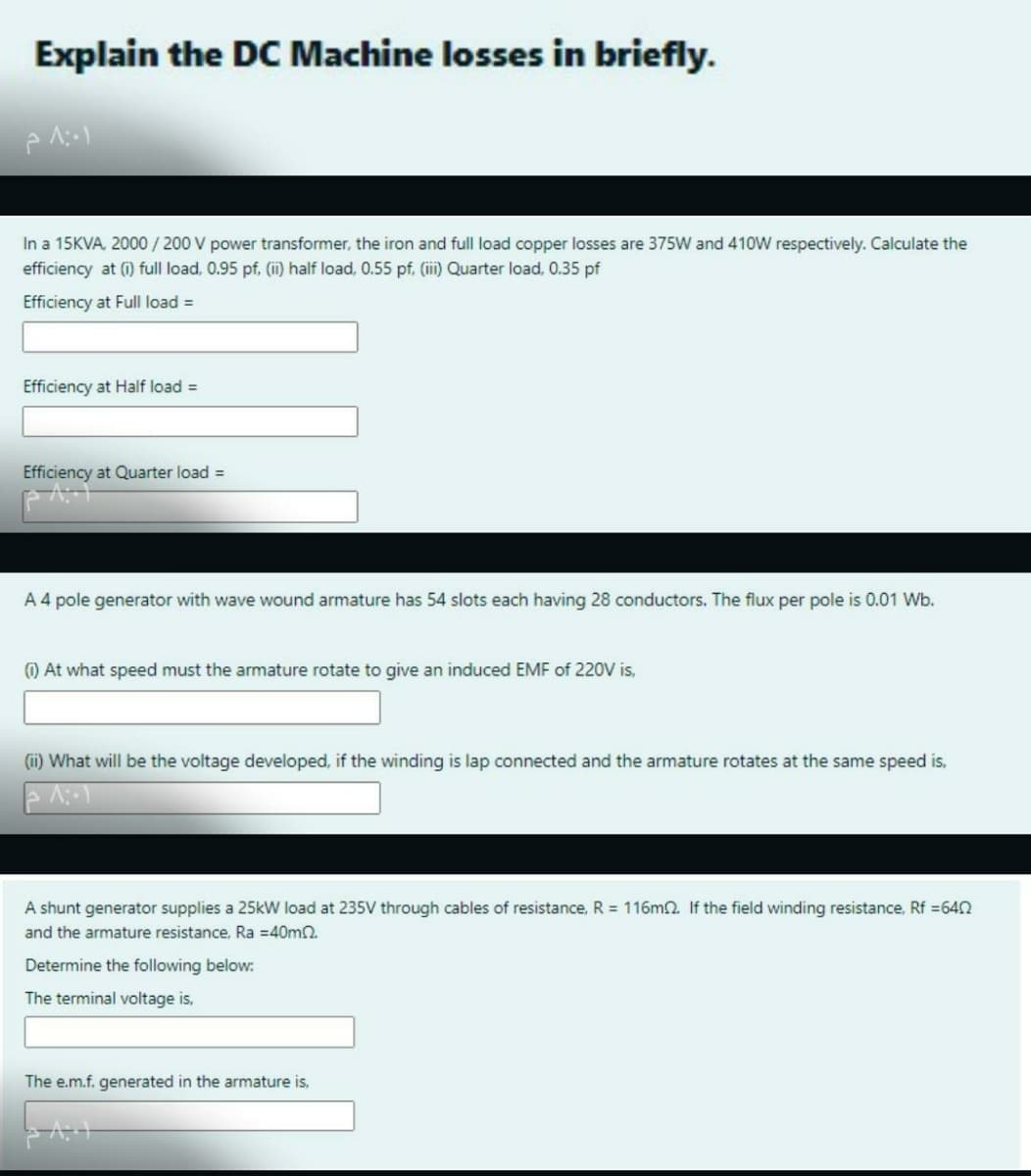 Explain the DC Machine losses in briefly.
In a 15KVA, 2000/ 200 V power transformer, the iron and full load copper losses are 375W and 410W respectively. Calculate the
efficiency at (i) full load, 0.95 pf. (ii) half load, 0.55 pf. (ii) Quarter load, 0.35 pf
Efficiency at Full load =
Efficiency at Half load =
Efficiency at Quarter load =
A 4 pole generator with wave wound armature has 54 slots each having 28 conductors. The flux per pole is 0.01 Wb.
) At what speed must the armature rotate to give an induced EMF of 220V is,
(ii) What will be the voltage developed, if the winding is lap connected and the armature rotates at the same speed is,
A shunt generator supplies a 25kW load at 235V through cables of resistance, R = 116m2. If the field winding resistance, Rf =642
and the armature resistance, Ra =40mn.
Determine the following below:
The terminal voltage is,
The e.m.f. generated in the armature is,
