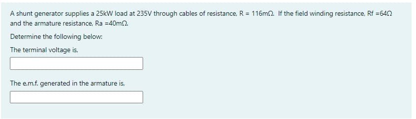 A shunt generator supplies a 25kW load at 235V through cables of resistance, R = 116m2. If the field winding resistance, Rf =642
and the armature resistance, Ra =40m2.
Determine the following below:
The terminal voltage is,
The e.m.f. generated in the armature is,
