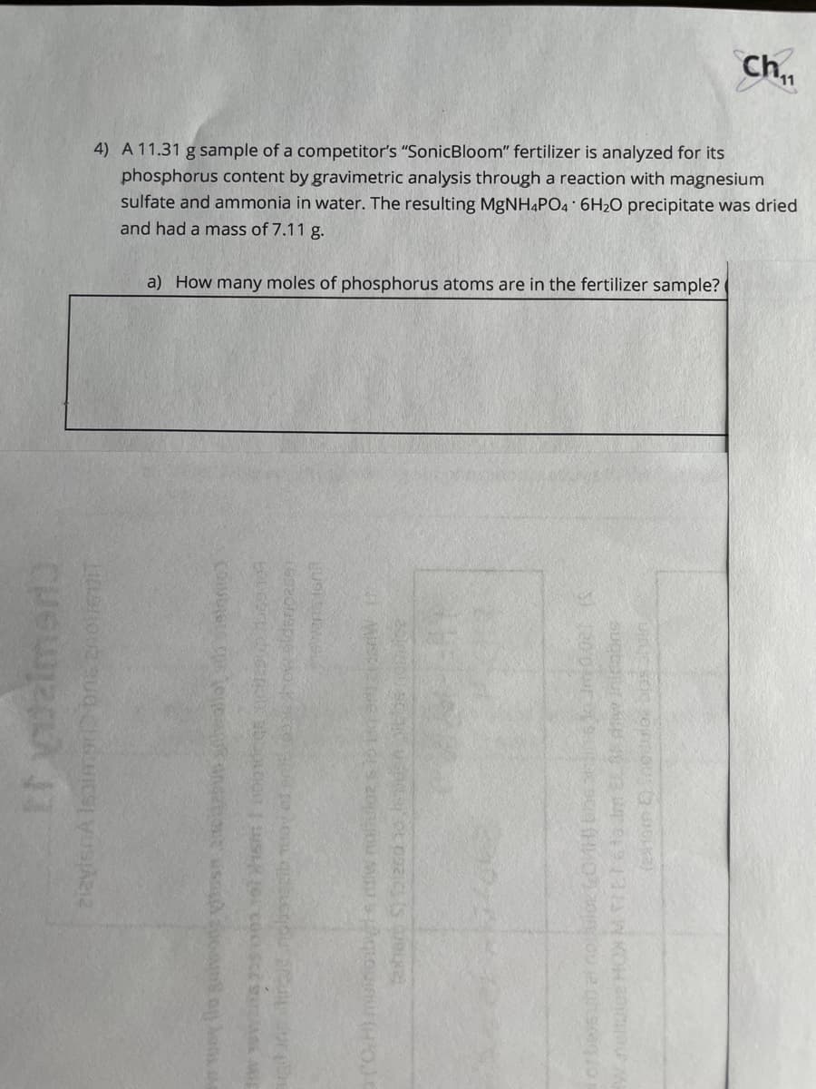 ch
4) A 11.31 g sample of a competitor's "SonicBloom" fertilizer is analyzed for its
phosphorus content by gravimetric analysis through a reaction with magnesium
sulfate and ammonia in water. The resulting MgNH4PO4 6H2O precipitate was dried
and had a mass of 7.11 g.
a) How many moles of phosphorus atoms are in the fertilizer sample?
(O.H) muinoibe w nolhuloR S
exter S) alzsd o n s
neliiee HOX
to im EL 3A diw inicabne
