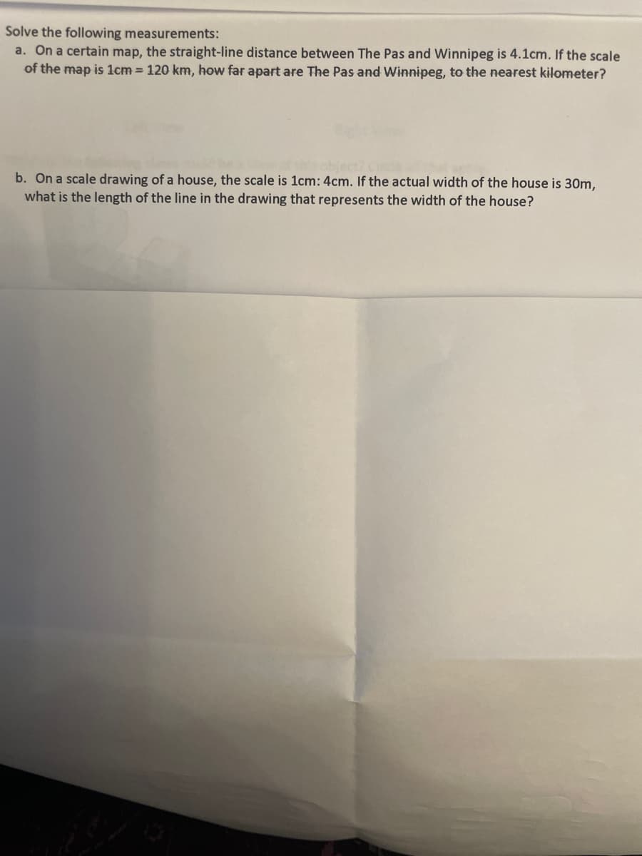Solve the following measurements:
a. On a certain map, the straight-line distance between The Pas and Winnipeg is 4.1cm. If the scale
of the map is 1cm= 120 km, how far apart are The Pas and Winnipeg, to the nearest kilometer?
b. On a scale drawing of a house, the scale is 1cm: 4cm. If the actual width of the house is 30m,
what is the length of the line in the drawing that represents the width of the house?