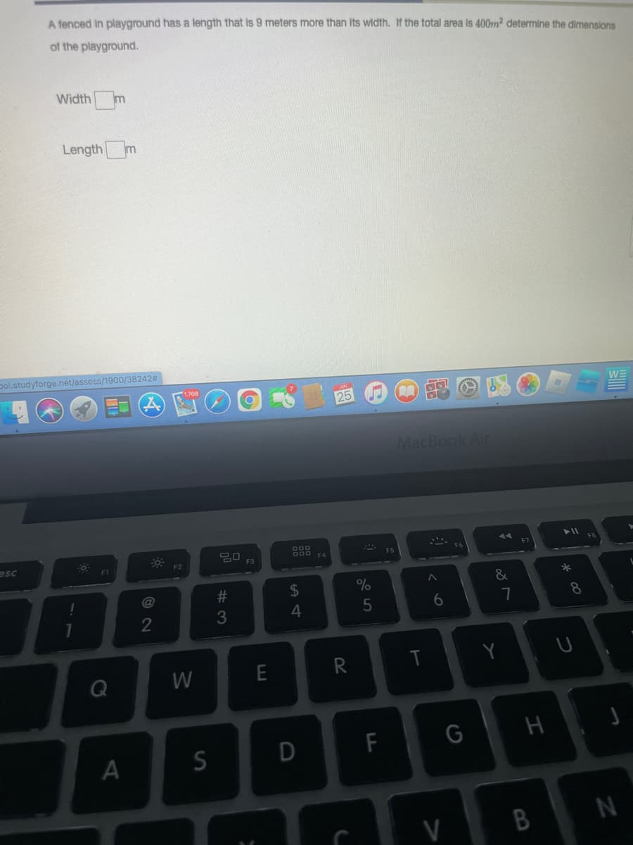 A fenced in playground has a length that is 9 meters more than its width. If the total area is 400m² determine the dimensions
of the playground.
esc
Width m
Length m
Dol.studyforge.net/assess/1900/38242#
-O
F1
Q
A
@
2
F2
W
S
20 F3
#3
E
S4
$
25
R
%
5
DI
D
C
F
A
STO
MacBook Air
T
6
V
G
A
&
Y
7
H
B
► 11
*00
8
WE
N