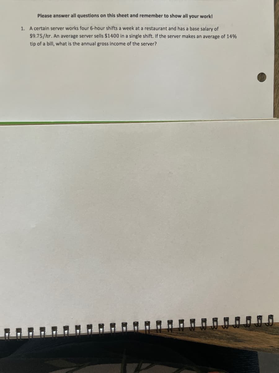 Please answer all questions on this sheet and remember to show all your work!
1. A certain server works four 6-hour shifts a week at a restaurant and has a base salary of
$9.75/hr. An average server sells $1400 in a single shift. If the server makes an average of 14%
tip of a bill, what is the annual gross income of the server?