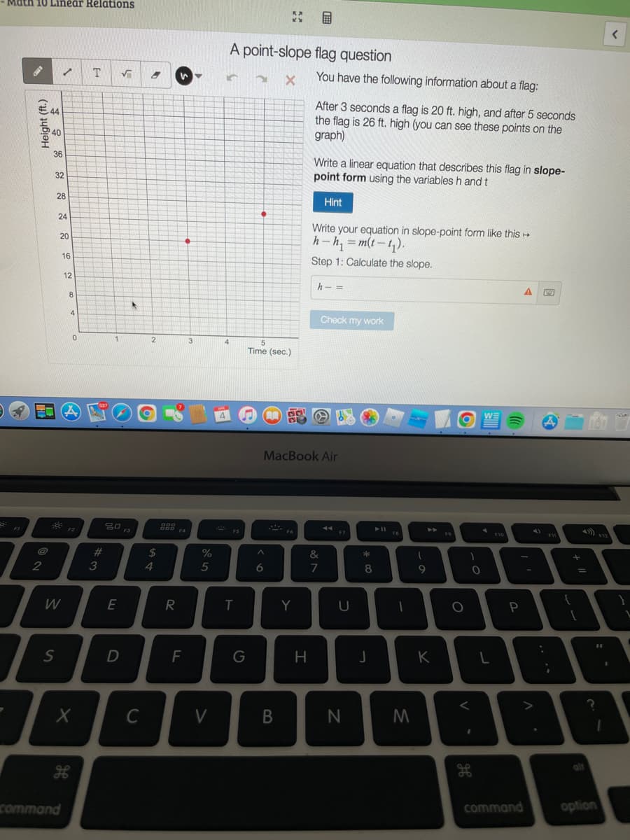 Math 10 Linear Relations
FI
Height (ft.)
40
36
/ T
32
28
24
20
2
W
I
I
S
16
command
12
8
F
4
0
A
X
F2
#
3
1
√ 8
E
2013
F3
A
D
с
2
$
4
R
"
F4
F
3
%
5
I
V
4
MA
A point-slope flag question
X
F5
T
G
5
Time (sec.)
**
^
6
B
BU
Fo
Y
You have the following information about a flag:
MacBook Air
H
After 3 seconds a flag is 20 ft. high, and after 5 seconds
the flag is 26 ft. high (you can see these points on the
graph)
Write a linear equation that describes this flag in slope-
point form using the variables h and t
Hint
Write your equation in slope-point form like this →
h-h₁ = m(t-₁).
Step 1: Calculate the slope.
h- =
Check my work
&
7
◄◄
F7
U
N
*
8
J
► 11
FB
1
M
9
D
K
FO
O
1
0
F10
P
A
A
A
A
command
F11
3 R
+
=
A
{
9
1
F12
?
option
<
I