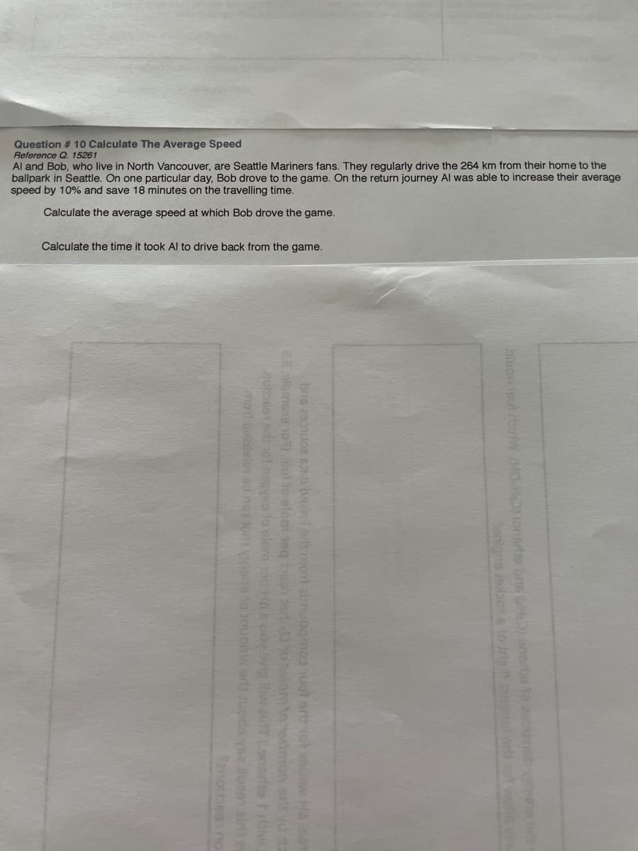 Question # 10 Calculate The Average Speed
Reference Q. 15261
Al and Bob, who live in North Vancouver, are Seattle Mariners fans. They regularly drive the 264 km from their home to the
ballpark in Seattle. On one particular day, Bob drove to the game. On the return journey Al was able to increase their average
speed by 10% and save 18 minutes on the travelling time.
Calculate the average speed at which Bob drove the game.
Calculate the time it took Al to drive back from the game.
biuov lout rbirw.(HO HDlonisrte bne H) anscue to asitenob n
ebor to Jriait nl
bne zenu nb ba nlera mont abnuogrnop uol or ot ascisv Hàso
2s alomsxe 1o) loutio elom eq pseh ar 0o2om to tedmun srir yd a
noimss ol negyxo to elom 1ag HA6 LODvig iweiT (onsrio tr
mot bezeelen sd nga ot nene to muons ar upda yse uea air a
Sanoibeg no
