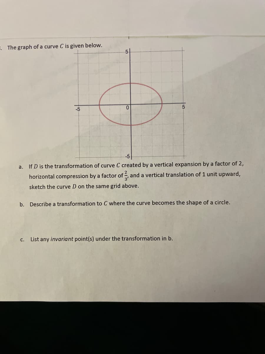 =. The graph of a curve C is given below.
-5
5
a.
If D is the transformation of curve C created by a vertical expansion by a factor of 2,
horizontal compression by a factor of , and a vertical translation of 1 unit upward,
sketch the curve D on the same grid above.
b. Describe a transformation to C where the curve becomes the shape of a circle.
C. List any invariant point(s) under the transformation in b.