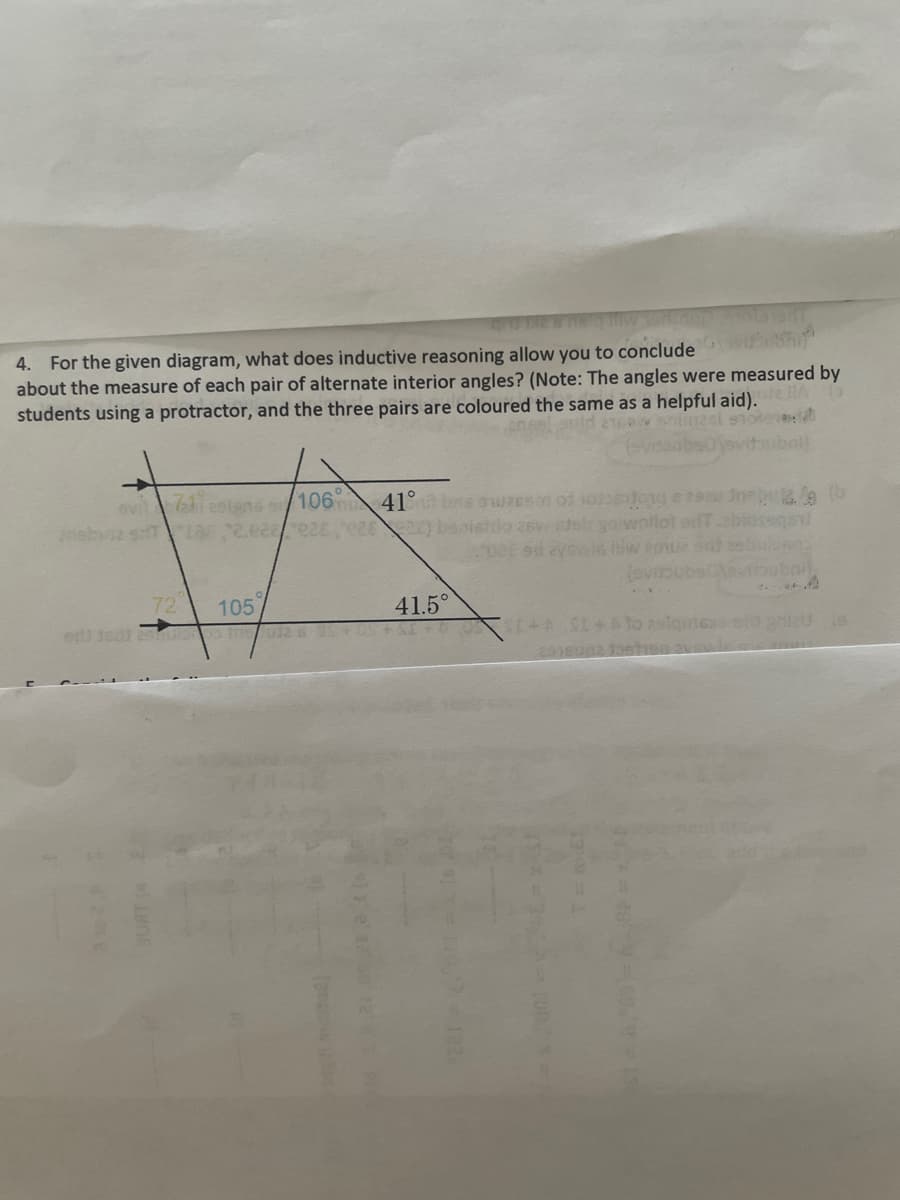 4. For the given diagram, what does inductive reasoning allow you to conclude with
about the measure of each pair of alternate interior angles? (Note: The angles were measured by
students using a protractor, and the three pairs are coloured the same as a helpful aid). 16
vestens 106
71
(evita
41° bns son of one row b
do as de yowoflot ofT.abiossa
72
105
41.5°
(evi