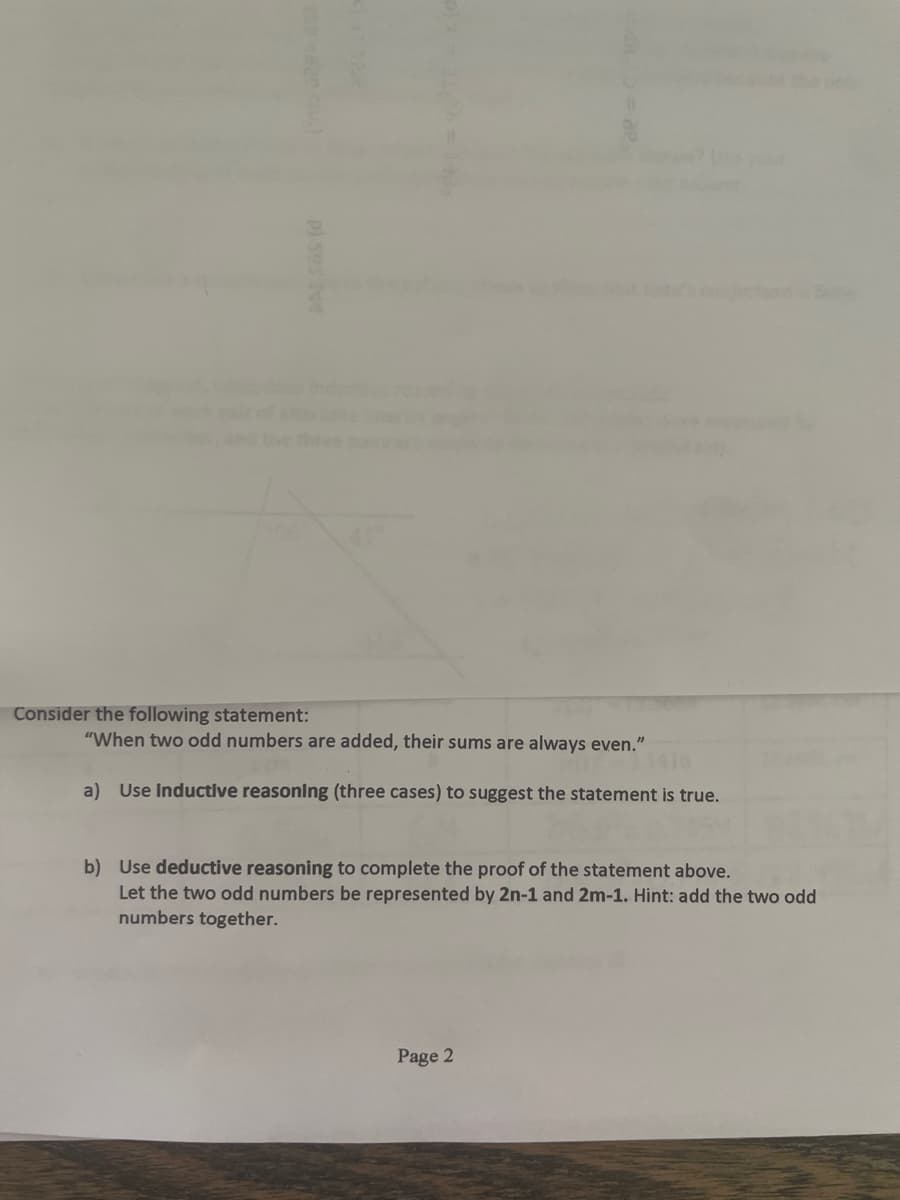 Consider the following statement:
"When two odd numbers are added, their sums are always even."
a) Use Inductive reasoning (three cases) to suggest the statement is true.
b) Use deductive reasoning to complete the proof of the statement above.
Let the two odd numbers be represented by 2n-1 and 2m-1. Hint: add the two odd
numbers together.
Page 2