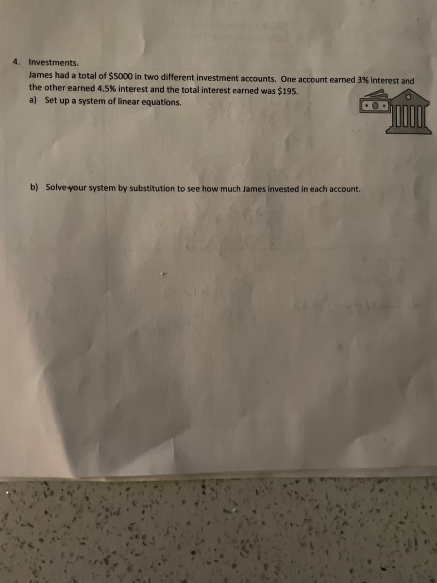 4. Investments.
James had a total of $5000 in two different investment accounts. One account earned 3% interest and
the other earned 4.5% interest and the total interest earned was $195.
a) Set up a system of linear equations.
100000
b) Solve your system by substitution to see how much James invested in each account.