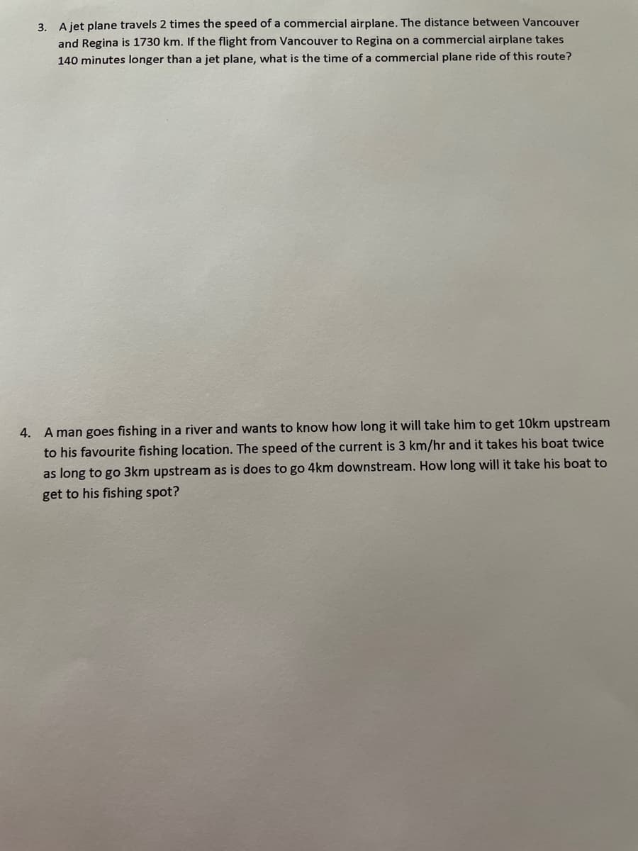 3. A jet plane travels 2 times the speed of a commercial airplane. The distance between Vancouver
and Regina is 1730 km. If the flight from Vancouver to Regina on a commercial airplane takes
140 minutes longer than a jet plane, what is the time of a commercial plane ride of this route?
4. A man goes fishing in a river and wants to know how long it will take him to get 10km upstream
to his favourite fishing location. The speed of the current is 3 km/hr and it takes his boat twice
as long to go 3km upstream as is does to go 4km downstream. How long will it take his boat to
get to his fishing spot?
