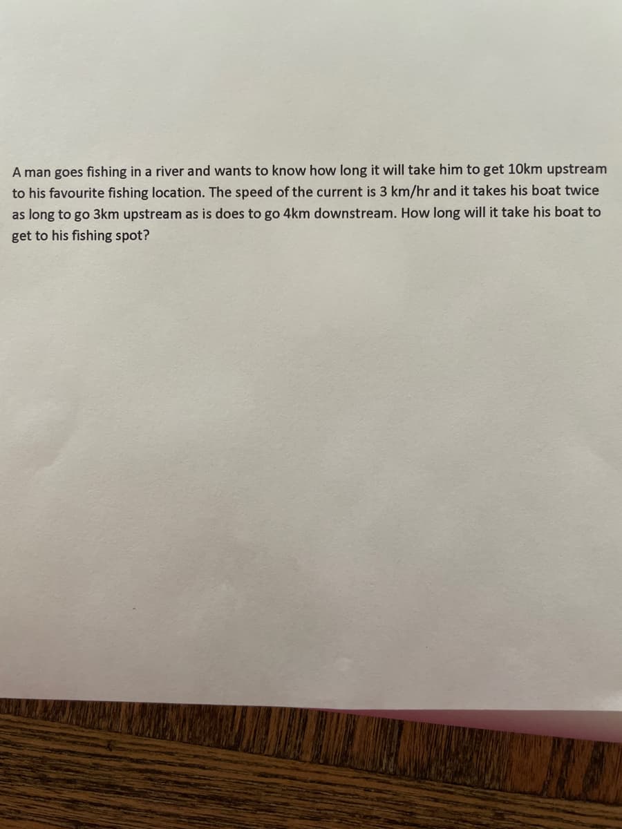 A man goes fishing in a river and wants to know how long it will take him to get 1Okm upstream
to his favourite fishing location. The speed of the current is 3 km/hr and it takes his boat twice
as long to go 3km upstream as is does to go 4km downstream. How long will it take his boat to
get to his fishing spot?
