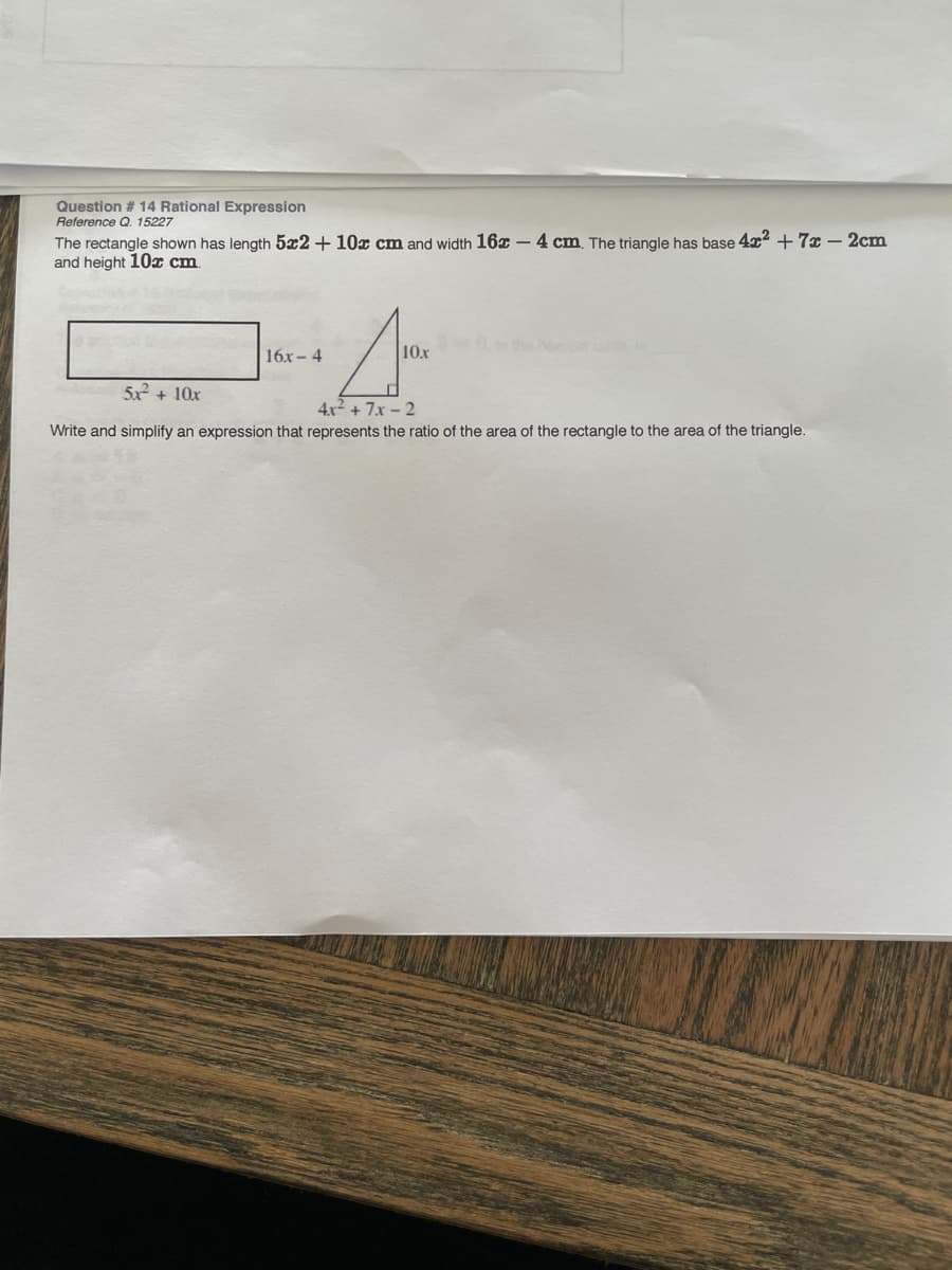 Question # 14 Rational Expression
Reference Q. 15227
The rectangle shown has length 5x2 + 10x cm and width 16x – 4 cm. The triangle has base 4x + 7x - 2cm
and height 10x cm.
16x- 4
10x
5x + 10x
4x + 7x - 2
Write and simplify an expression that represents the ratio of the area of the rectangle to the area of the triangle.
