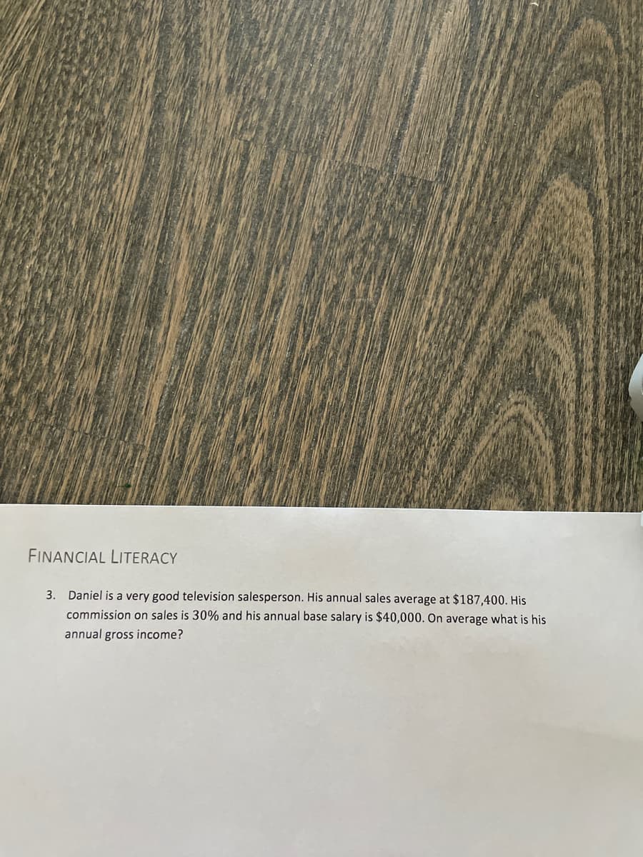 FINANCIAL LITERACY
3. Daniel is a very good television salesperson. His annual sales average at $187,400. His
commission on sales is 30% and his annual base salary is $40,000. On average what is his
annual gross income?