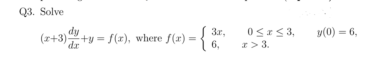 Q3. Solve
y(0) = 6,
dy
d.x
( 3x,
6,
0 < x < 3,
x > 3.
(x+3)
+y = f(x), where f(x)
